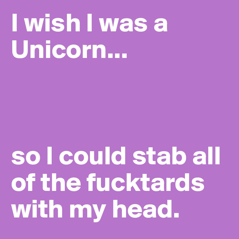 I wish I was a Unicorn...



so I could stab all of the fucktards with my head.