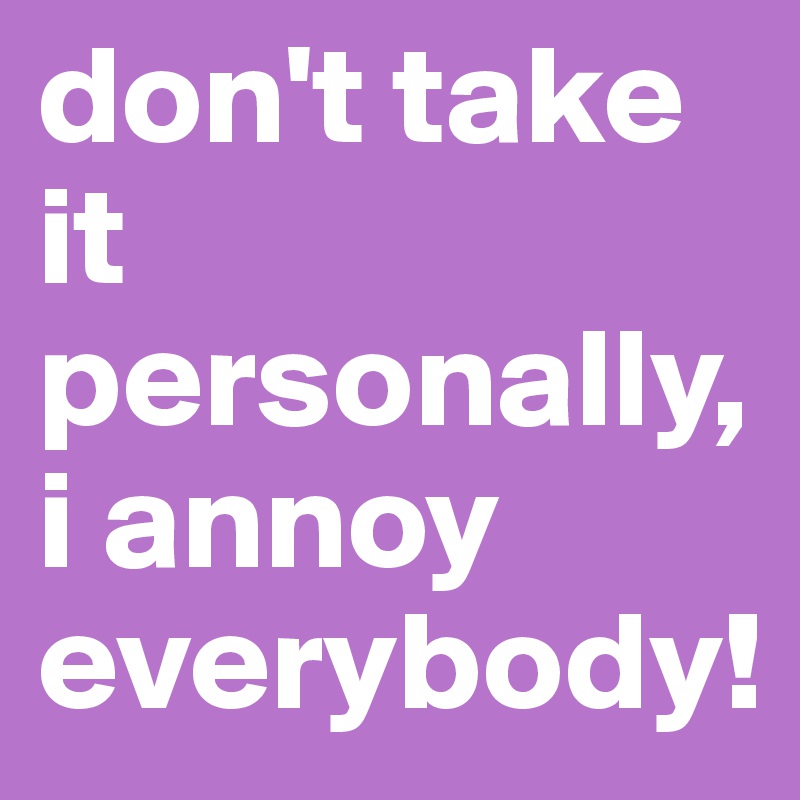 don't take it personally, i annoy everybody!