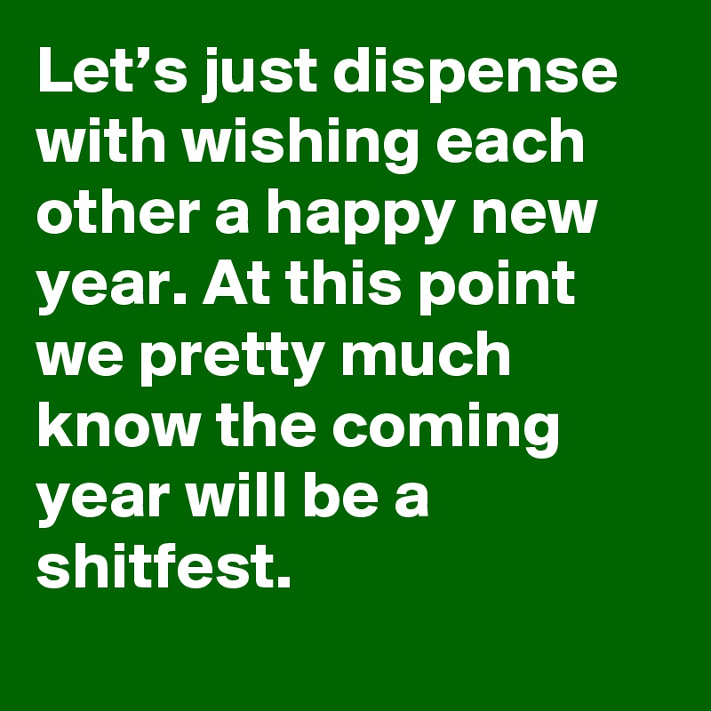 Let’s just dispense with wishing each other a happy new year. At this point we pretty much know the coming year will be a shitfest.