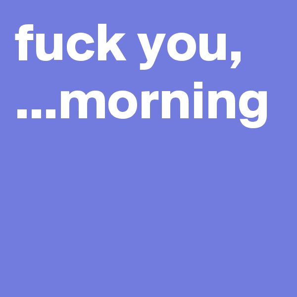 fuck you, ...morning
