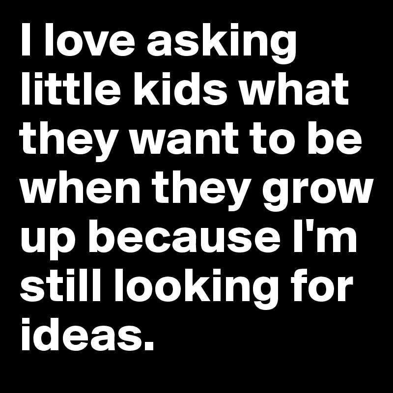 I love asking little kids what they want to be when they grow up because I'm still looking for ideas.