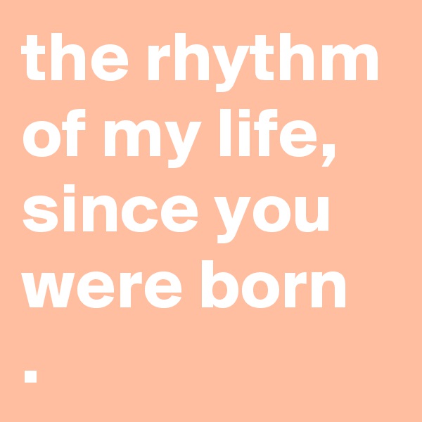 the rhythm of my life,
since you were born
.