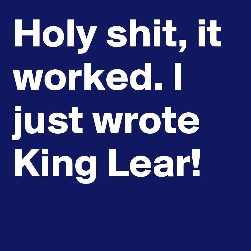 Holy shit, it worked. I just wrote King Lear!