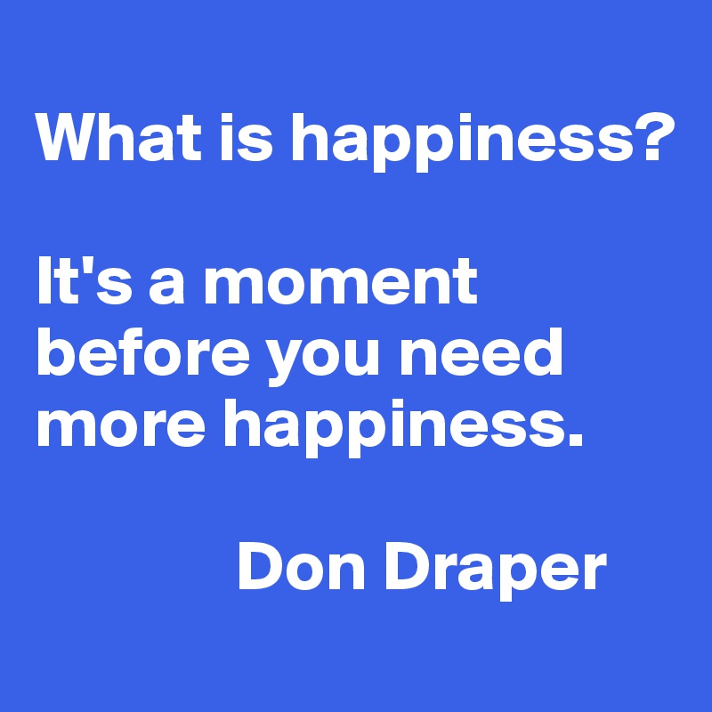 
What is happiness? 

It's a moment before you need more happiness. 
    
              Don Draper