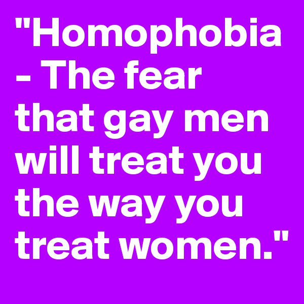 "Homophobia- The fear that gay men will treat you the way you treat women."