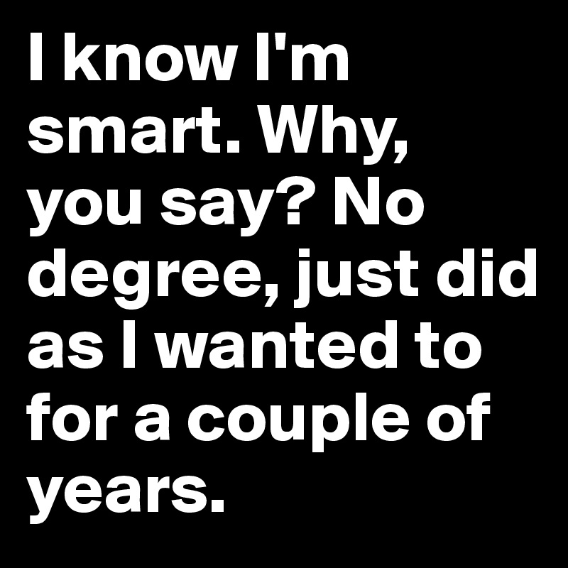 I know I'm smart. Why, you say? No degree, just did as I wanted to for a couple of years. 