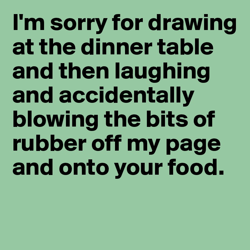 I'm sorry for drawing at the dinner table and then laughing and accidentally blowing the bits of rubber off my page and onto your food.

