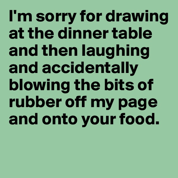 I'm sorry for drawing at the dinner table and then laughing and accidentally blowing the bits of rubber off my page and onto your food.

