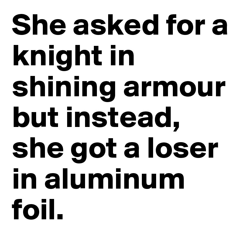 She asked for a knight in shining armour but instead, she got a loser in aluminum foil.