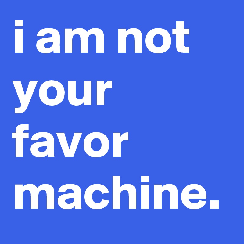 i am not your favor machine.