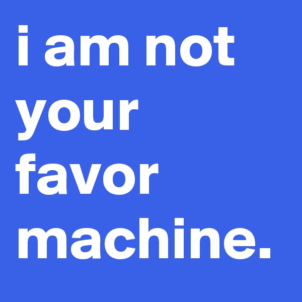 i am not your favor machine.