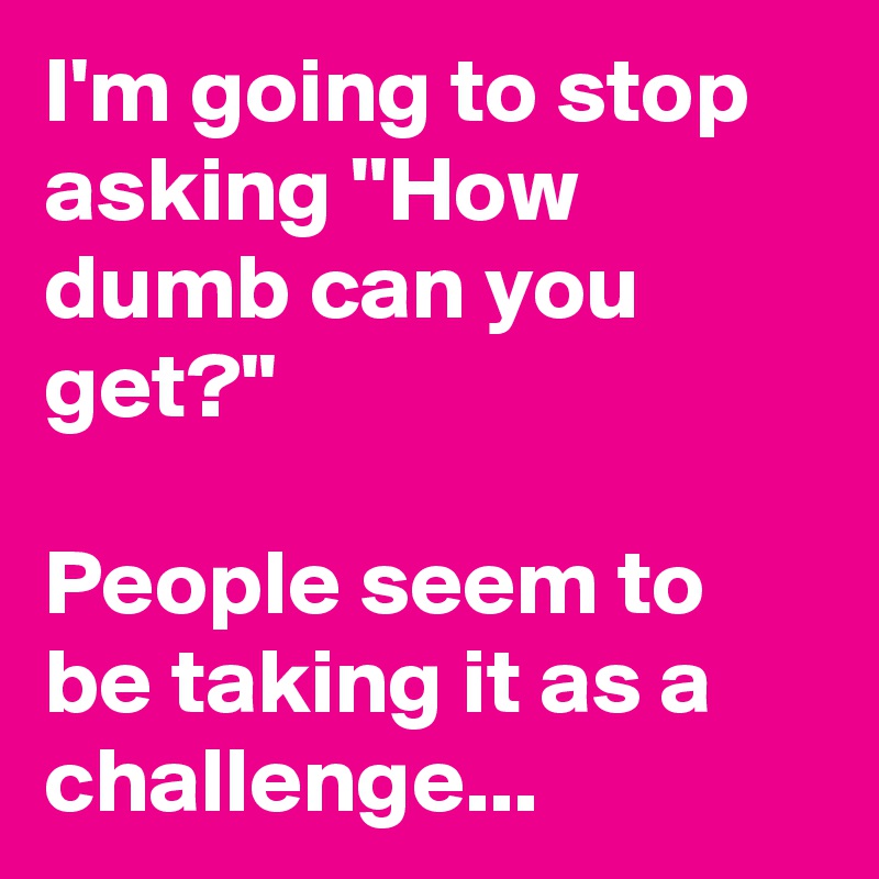 I'm going to stop asking ''How dumb can you get?''

People seem to be taking it as a challenge...