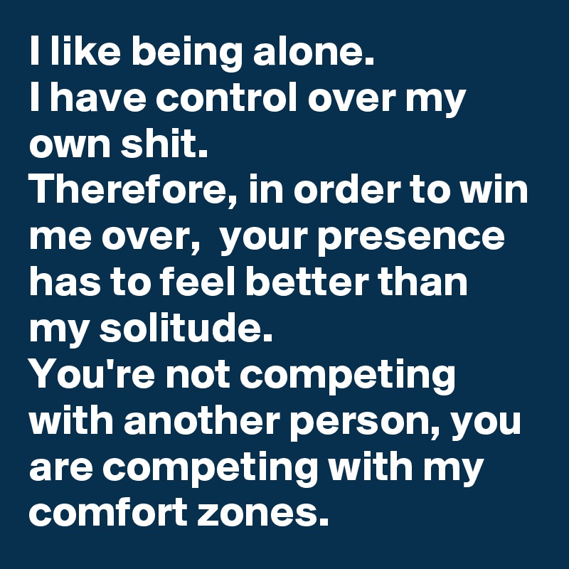 I like being alone. 
I have control over my own shit.
Therefore, in order to win me over,  your presence has to feel better than my solitude.
You're not competing with another person, you are competing with my comfort zones. 