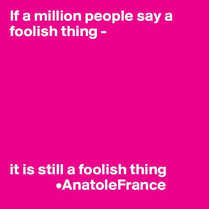 If a million people say a foolish thing -








it is still a foolish thing
               •AnatoleFrance