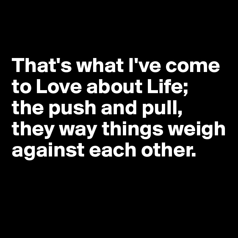 

That's what I've come to Love about Life; 
the push and pull, they way things weigh against each other. 

