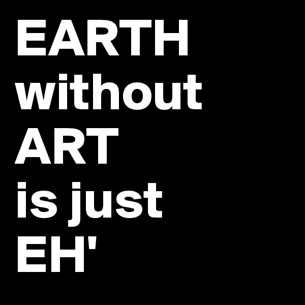 EARTH 
without 
ART
is just 
EH'