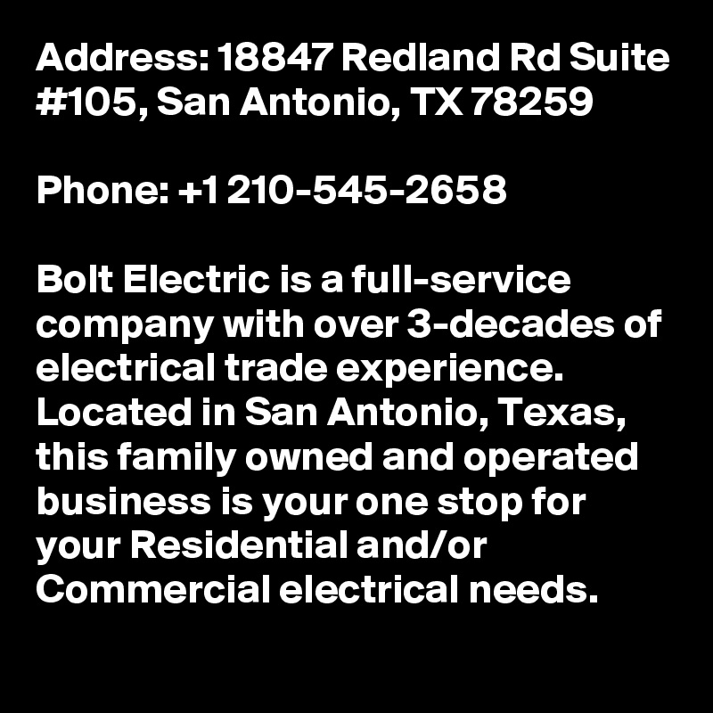 Address: 18847 Redland Rd Suite #105, San Antonio, TX 78259

Phone: +1 210-545-2658

Bolt Electric is a full-service company with over 3-decades of electrical trade experience. Located in San Antonio, Texas, this family owned and operated business is your one stop for your Residential and/or Commercial electrical needs.
