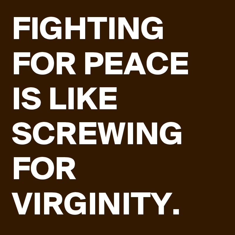 FIGHTING FOR PEACE IS LIKE SCREWING FOR VIRGINITY. 