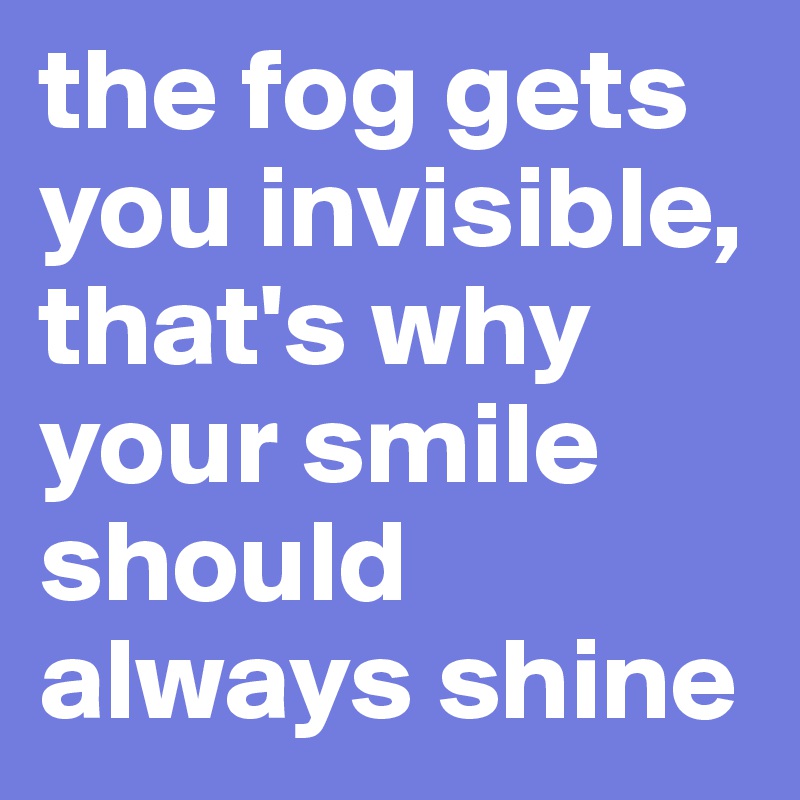 the fog gets you invisible, that's why your smile should always shine