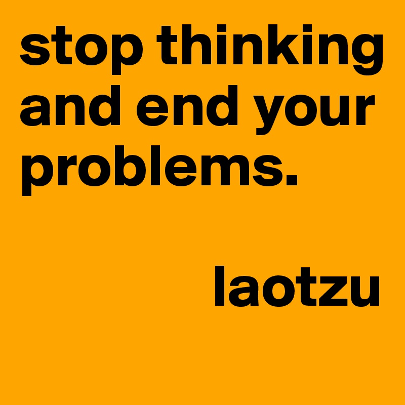 stop thinking and end your problems.

                laotzu