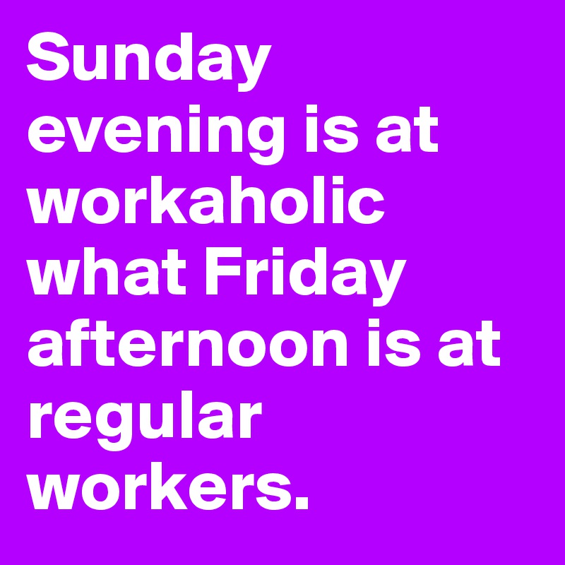 Sunday evening is at workaholic what Friday afternoon is at regular workers.