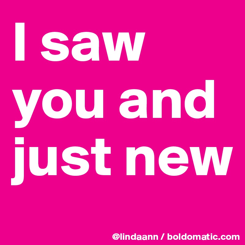 I saw you and just new