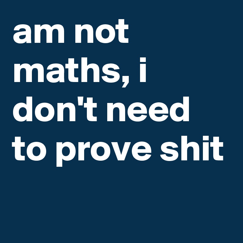 am not maths, i don't need to prove shit
