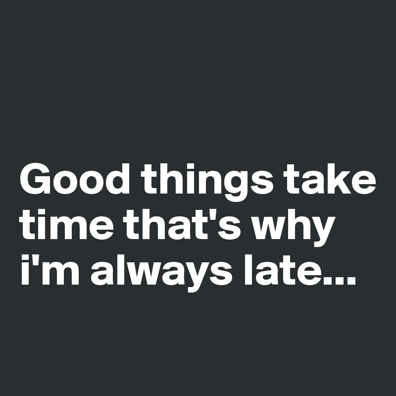 


Good things take time that's why i'm always late...
