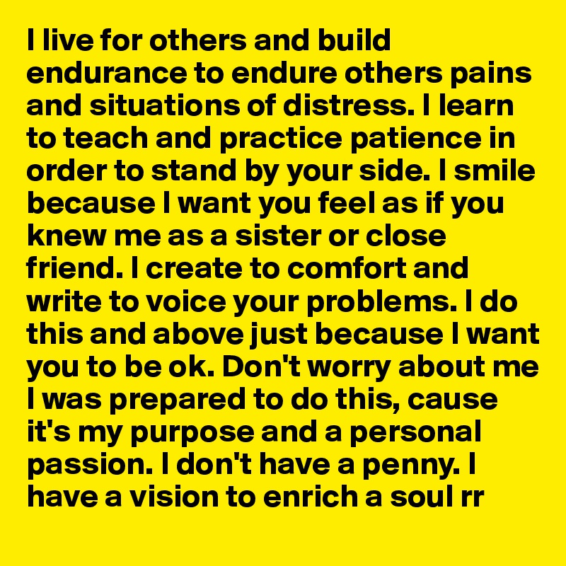 I live for others and build endurance to endure others pains and situations of distress. I learn to teach and practice patience in order to stand by your side. I smile because I want you feel as if you knew me as a sister or close friend. I create to comfort and write to voice your problems. I do this and above just because I want you to be ok. Don't worry about me I was prepared to do this, cause it's my purpose and a personal passion. I don't have a penny. I have a vision to enrich a soul rr