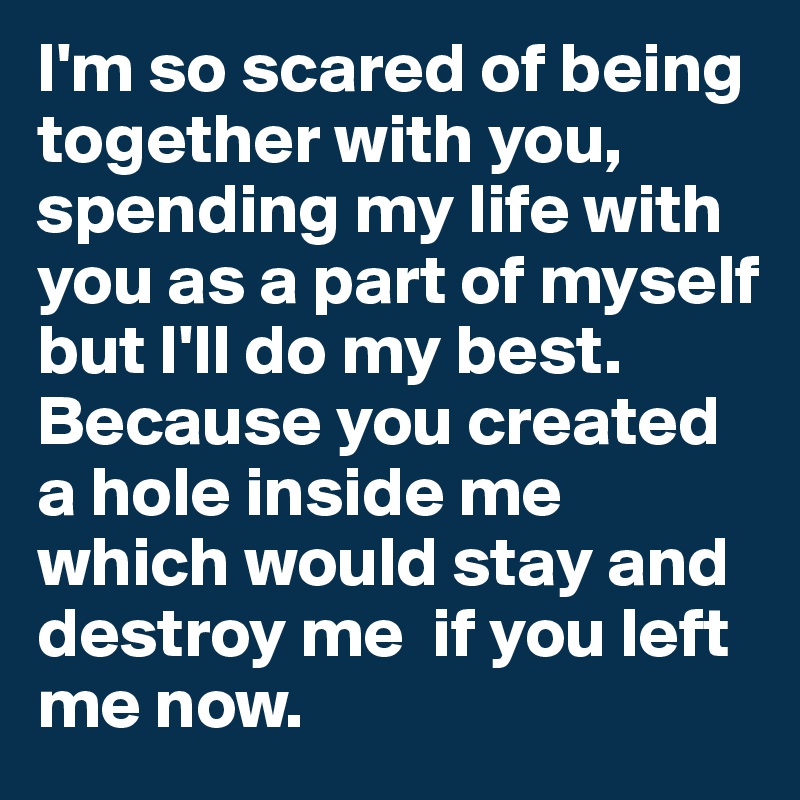 I'm so scared of being together with you, spending my life with you as a part of myself but I'll do my best. 
Because you created a hole inside me which would stay and destroy me  if you left me now.