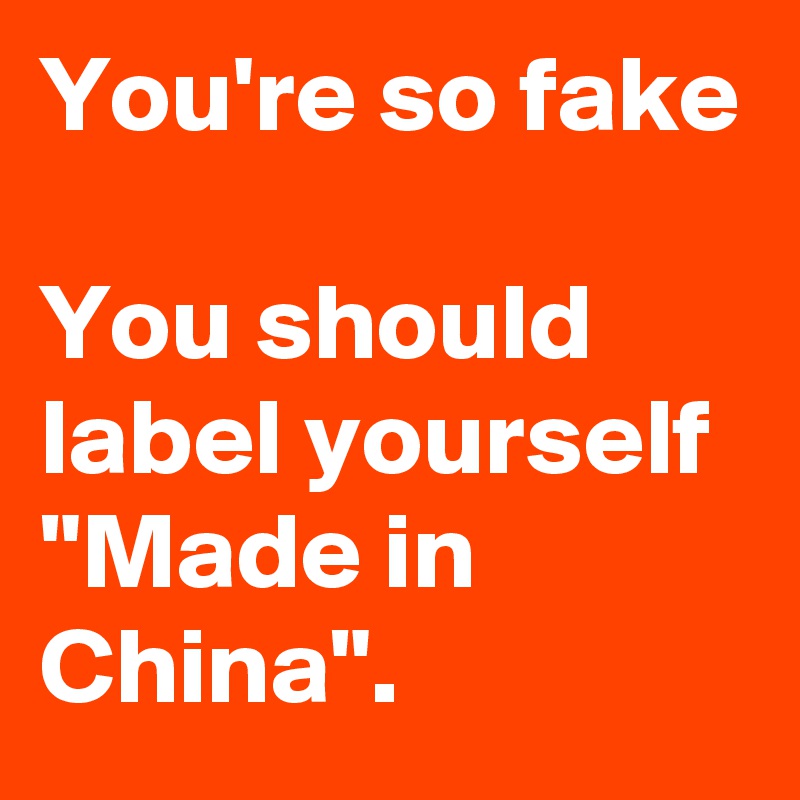 You're so fake

You should label yourself "Made in China".