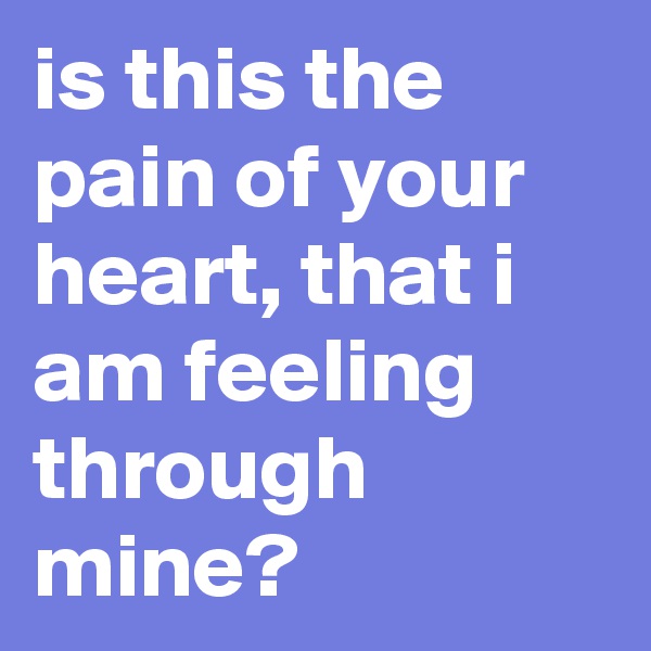 is this the pain of your heart, that i am feeling through mine?
