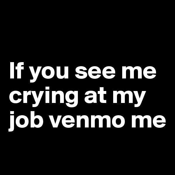

If you see me crying at my job venmo me 
