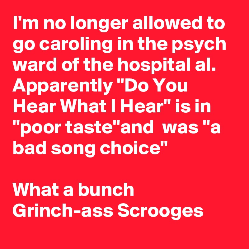 I'm no longer allowed to go caroling in the psych ward of the hospital al. Apparently "Do You Hear What I Hear" is in "poor taste"and  was "a bad song choice"

What a bunch Grinch-ass Scrooges