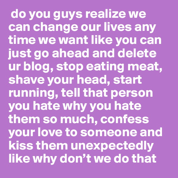  do you guys realize we can change our lives any time we want like you can just go ahead and delete ur blog, stop eating meat, shave your head, start running, tell that person you hate why you hate them so much, confess your love to someone and kiss them unexpectedly like why don’t we do that