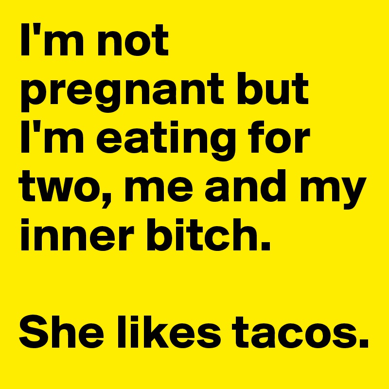 I'm not pregnant but I'm eating for two, me and my inner bitch. 

She likes tacos. 