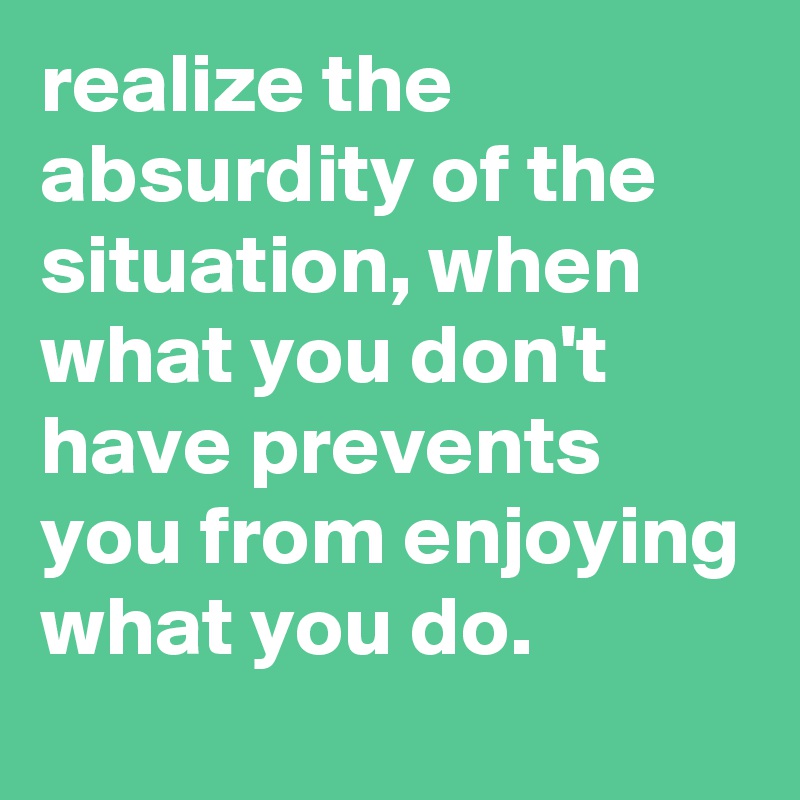 realize the absurdity of the situation, when what you don't have ...