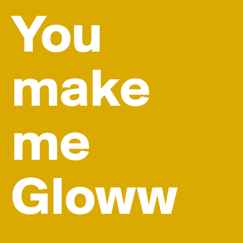 You make me Gloww