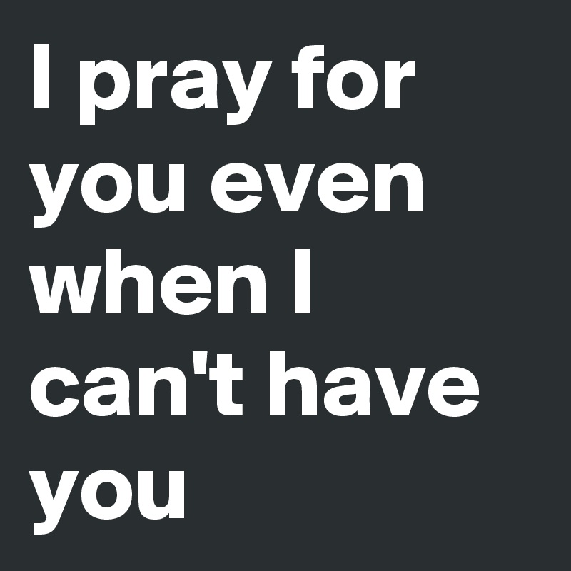 I pray for you even when I can't have you 