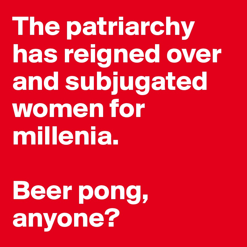 The patriarchy has reigned over and subjugated women for millenia.

Beer pong, anyone?
