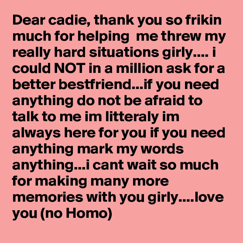 Dear cadie, thank you so frikin much for helping  me threw my really hard situations girly.... i could NOT in a million ask for a better bestfriend...if you need anything do not be afraid to talk to me im litteraly im always here for you if you need anything mark my words anything...i cant wait so much for making many more memories with you girly....love you (no Homo)