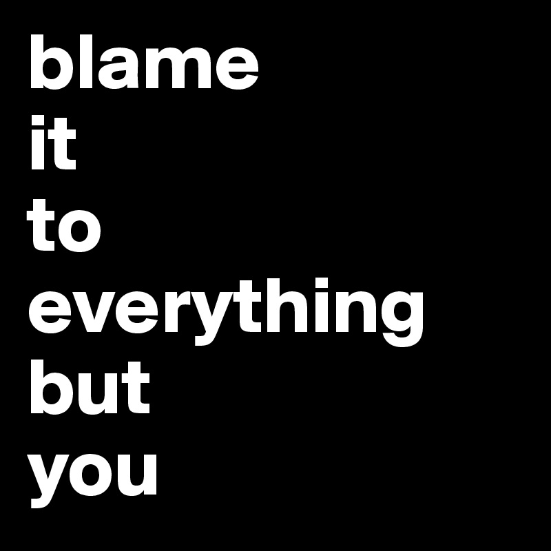 blame
it 
to 
everything 
but 
you                                           