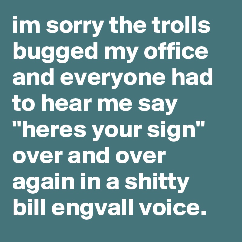im sorry the trolls bugged my office and everyone had to hear me say "heres your sign" over and over again in a shitty bill engvall voice.