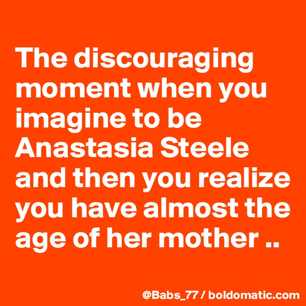 
The discouraging moment when you imagine to be Anastasia Steele and then you realize you have almost the age of her mother ..
