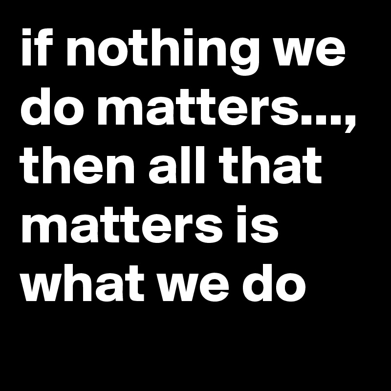 if nothing we do matters...,
then all that matters is what we do