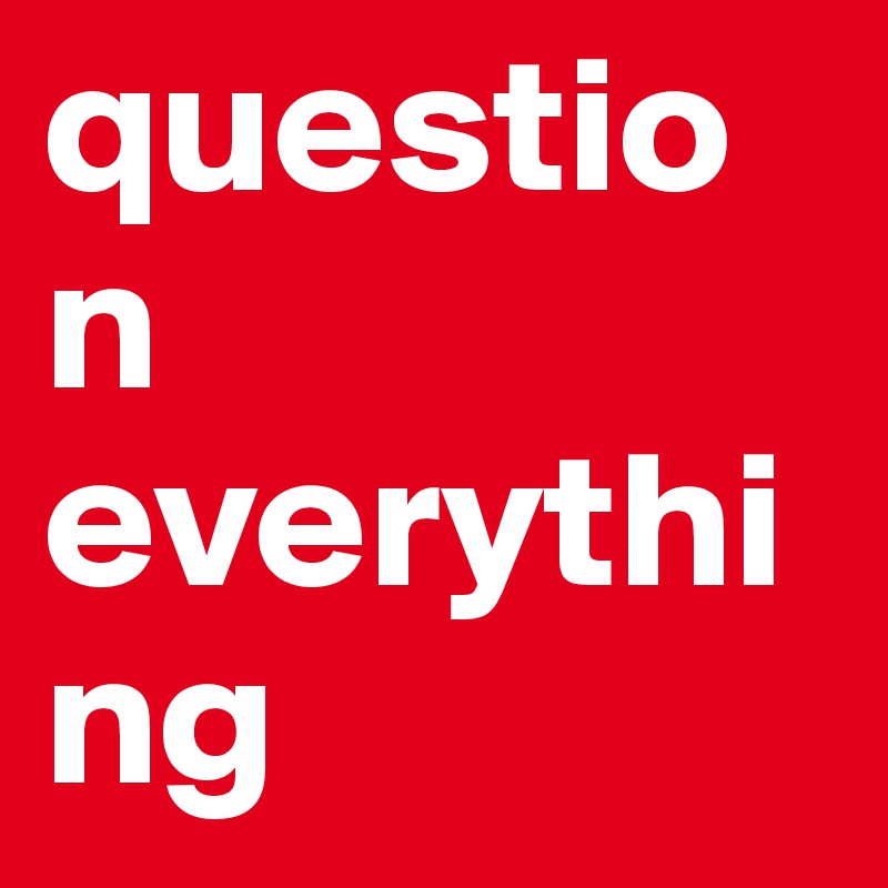 question everything