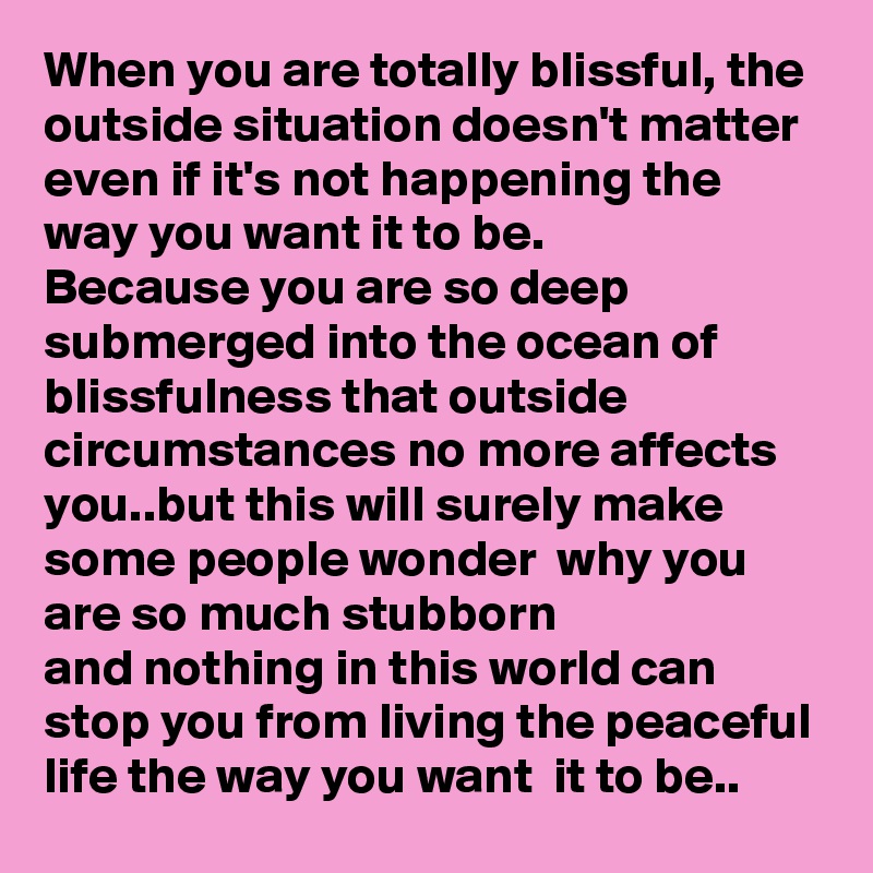 When you are totally blissful, the outside situation doesn't matter even if it's not happening the way you want it to be.
Because you are so deep submerged into the ocean of blissfulness that outside circumstances no more affects you..but this will surely make  some people wonder  why you are so much stubborn
and nothing in this world can stop you from living the peaceful life the way you want  it to be..