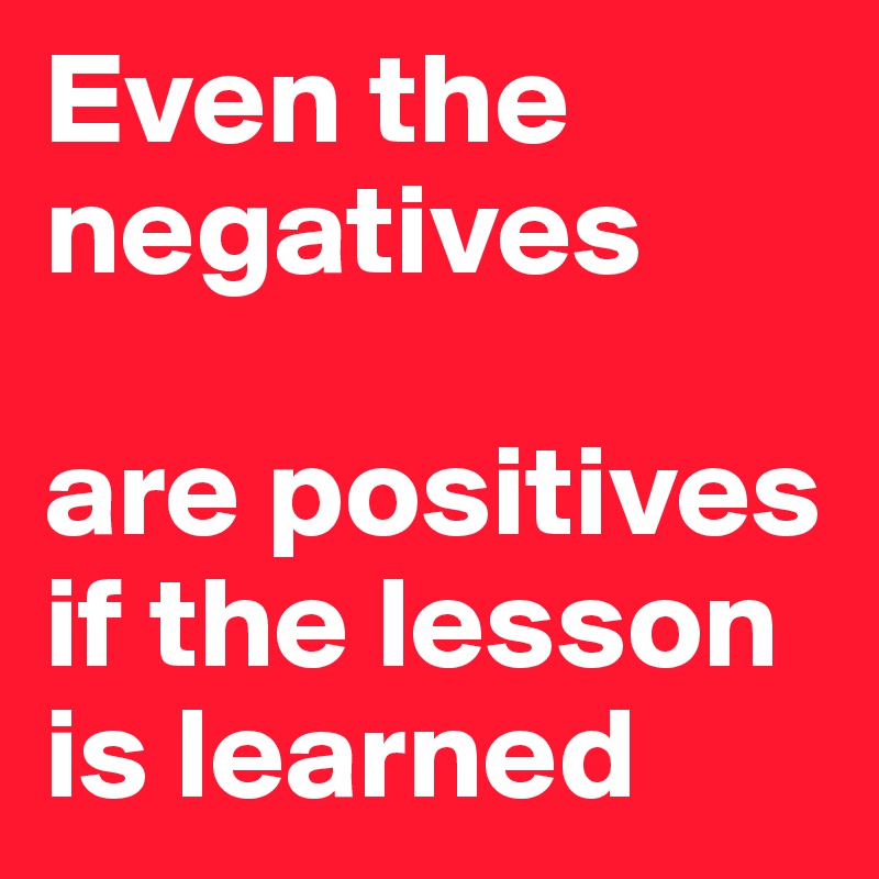 Even the negatives

are positives
if the lesson is learned