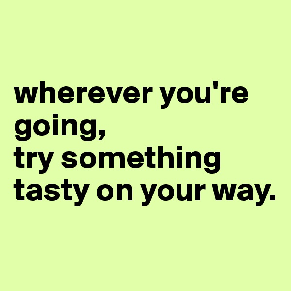 

wherever you're going, 
try something tasty on your way.

