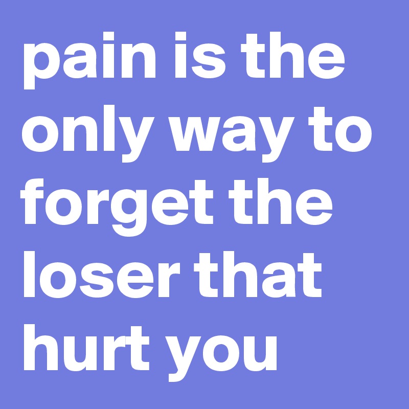 pain is the only way to forget the loser that hurt you
